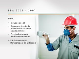 P P A 2 0 0 4 » 2 0 0 7
Eixos
• Inclusão social
• Desconcentração da
renda (valorização do
salário mínimo)
• Fortalecimento do
mercado de trabalho
• Fortalecimento da
Democracia e da Cidadania
 