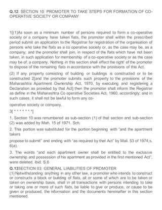 Q.12. SECTION 10: PROMOTER TO TAKE STEPS FOR FORMATION OF CO-
OPERATIVE SOCIETY OR COMPANY
1[(1)As soon as a minimum number of persons required to form a co-operative
society or a company have taken fiats, the promoter shall within the prescribed
period submit an application to the Registrar for registration of the organisation of
persons who take the flats as a co operative society or, as the case may be, as a
company; and the promoter shall join, in respect of the flats which have not been
taken, in such application for membership of a co-operative society or as the case
may be of. a company. Nothing in this section shall effect the right’ of the promoter
to dispose of the remaining flats in accordance with the provisions of this Act.
(2) If any property consisting of building or buildings is constructed or to be
constructed 2[and the promoter submits such property to the provisions of the
Maharashtra Apartment Ownership Act, 1970, by executing and registering a
Declaration as provided by that Act] then the promoter shall inform the Registrar
as define in the Maharashtra Co operative Societies Act, 1960, accordingly; and in
such cases, it shall not be lawful to form any co-
operative society or company.
3[ * * * * * * *]
1. Section 10 was renumbered as sub-section (1) of that section and sub-section
(2) was added by Mah. 15 of 1971. Sch.
2. This portion was substituted for the portion beginning with “and the apartment
takers
propose to submit” and ending with “as required by that Act” by Mali. 53 of 1974,s.
6(a).
3. The words “and each apartment owner shall be entitled to the exclusive
ownership and possession of his apartment as provided in the first mentioned Act”,
were deleted, ibid. S.6
Q.13SECTION 03: GENERAL LIABILITIES OF PROMOTER
(1) Notwithstanding anything in any other law, a promoter who intends to construct
or constructs a block or building of flats, all or some of which are to be taken or
taken on ownership basis, shall in all transactions with persons intending to take
or taking one or more of such flats, be liable to give or produce, or cause to be
given or produced, the information and the documents hereinafter in this section
mentioned.
 