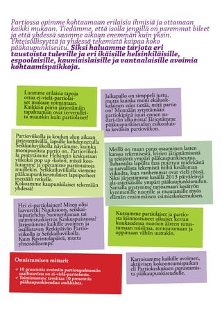 Partiossa opimme kohtaamaan erilaisia ihmisiä ja ottamaan
kaikki mukaan. Tiedämme, että isolla jengillä on paremmat bileet
ja että yhdessä saamme aikaan enemmän kuin yksin.
Yhteisöllisyyttä ja yhdessä tekemistä kaipaa koko
pääkaupunkiseutu. Siksi haluamme tarjota eri
taustoista tuleville ja eri ikäisille helsinkiläisille,
espoolaisille, kauniaislaisille ja vantaalaisille avoimia
kohtaamispaikkoja.


     Luomme erilaisia tapoja
     ottaa ei-vielä-partiolai-              Jalkapallo on simppeli juttu,
     set mukaan toimintaan.                 mutta kuinka moni ekaluok-
     Kaikkiin piirin järjestämiin           kalainen edes tietää, mitä partio
     tapahtumiin ovat tervetullei-          on? Mennään sytyttämään
     ta muutkin kuin partiolaiset!          partiokipinä juuri ennen su-
                                            dari-iän alkamista! Järjestämme
                                            pääkaupunkiseudun esikouluis-
                                            sa keväisin partioviikon.
 Partioviikolla ja koulun alun aikaan
 järjestettävällä, lapsille kohdennetulla
 Seikkailuviikolla näytämme, kuinka
 monipuolista partio on. Partioviikol-       Meillä on maan paras osaaminen lasten
 la pystytämme Helsingin keskustaan          kanssa tekemisestä, leirien järjestämisestä
 viikoksi pop up -kolon, missä kou-          ja tekijöitä ympäri pääkaupunkiseutua.
 lutamme ja opetamme partiotaitoja           Tuhansilta lapsilta taas puuttuu mielekästä
 muillekin. Seikkailuviikolla viemme         ja turvallista tekemistä niiltä kesäloman
 pääkaupunkiseutulaiset lapsiperheet         viikoilta, kun vanhemmat ovat vielä töissä.
 metsään retkelle.                           Siksi järjestämme kesällä 2013 päiväleirejä
 Kokoamme kaupunkilaiset tekemään            ala-asteikäisille ympäri pääkaupunkiseudun.
 yhdessä!                                    Samalla pystymme tarjoamaan kesätyön
                                             kymmenille nuorille ja muutamille myös
                                             elämän ensimmäisen esimieskokemuksen.
  Hei ei-partiolainen! Miten olisi
  laavuretki Nuuksioon, seikkai-                Kutsumme partiolaiset ja partio-
  lupurjehdus Suomenlinnan tai                  sta kiinnostuneet aikuiset kerran
  suunnistuskierros Keskuspuistossa?            kuukaudessa nuotion ääreen tutus-
  Järjestämme kaikille avoimen ja               tumaan toisiinsa, rentoutumaan ja
  osallistavan Retkipäivän Partio-              oppimaan vähän uuttakin.
  viikolla ja Seikkailuviikolla.
  Kuin Ravintolapäivä, mutta
  yhteisöllisempi!

 Onnistumisen mittarit                                 Kartoitamme kaikille avoimen,
                                                       aktiivisen kokoontumispaikan
 a10 prosenttia avoimiin partiotapahtumiin 		          eli Partiokeskuksen perustamis-
  osallistuvista on ei-vielä-partiolaisia.             ta pääkaupunkiseudulle.
 aToimintamme tavoittaa 10 prosenttia 	
  pääkaupunkiseudun asukkaista.
 