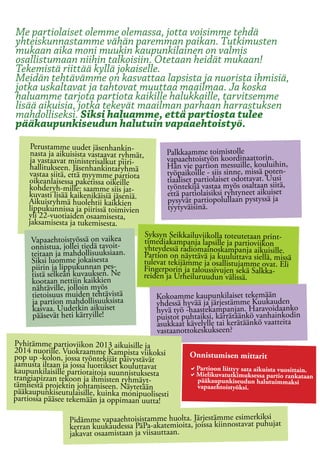 Me partiolaiset olemme olemassa, jotta voisimme tehdä
yhteiskunnastamme vähän paremman paikan. Tutkimusten
mukaan aika moni muukin kaupunkilainen on valmis
osallistumaan niihin talkoisiin. Otetaan heidät mukaan!
Tekemistä riittää kyllä jokaiselle.
Meidän tehtävämme on kasvattaa lapsista ja nuorista ihmisiä,
jotka uskaltavat ja tahtovat muuttaa maailmaa. Ja koska
haluamme tarjota partiota kaikille halukkaille, tarvitsemme
lisää aikuisia, jotka tekevät maailman parhaan harrastuksen
mahdolliseksi. Siksi haluamme, että partiosta tulee
pääkaupunkiseudun halutuin vapaaehtoistyö.
     Perustamme uudet jäsenhankin-
     nasta ja aikuisista vastaavat ryhmät,      Palkkaamme toimistolle
     ja vastaavat ministerisalkut piiri-        vapaaehtoistyön koordinaattorin.
    hallitukseen. Jäsenhankintaryhmä            Hän vie partion messuille, kouluihin,
    vastaa siitä, että myymme partiota          työpaikoille - siis sinne, missä poten-
    oikeanlaisessa paketissa oikeille           tiaaliset partiolaiset odottavat. Uusi
    kohderyh-mille: saamme siis jat-            työntekijä vastaa myös osaltaan siitä,
    kuvasti lisää kaikenikäisiä jäseniä.        että partiolaisiksi ryhtyneet aikuiset
    Aikuisryhmä huolehtii kaikkien              pysyvät partiopolullaan pystyssä ja
    lippukunnissa ja piirissä toimivien         tyytyväisinä.
    yli 22-vuotiaiden osaamisesta,
    jaksamisesta ja tukemisesta.
                                         Syksyn Seikkailuviikolla toteutetaan print-
     Vapaaehtoistyössä on vaikea         timediakampanja lapsille ja partioviikon
     onnistua, jollei tiedä tavoit-      yhteydessä radiomainoskampanja aikuisille.
     teitaan ja mahdollisuuksiaan.       Partion on näyttävä ja kuuluttava siellä, missä
     Siksi luomme jokaisesta             tulevat tekijämme ja osallistujamme ovat. Eli
     piirin ja lippukunnan pes-          Fingerporin ja taloussivujen sekä Salkka-
     tistä selkeän kuvauksen. Ne         reiden ja Urheiluruudun välissä.
     kootaan nettiin kaikkien
     nähtäville, jolloin myös
     tietoisuus muiden tehtävistä            Kokoamme kaupunkilaiset tekemään
     ja partion mahdollisuuksista            yhdessä hyvää ja järjestämme Kuukauden
     kasvaa. Uudetkin aikuiset               hyvä työ -haastekampanjan. Haravoidaanko
     pääsevät heti kärryille!                puistot puhtaiksi, kärrätäänkö vanhainkodin
                                             asukkaat kävelylle tai kerätäänkö vaatteita
                                             vastaanottokeskukseen?
Pyhitämme partioviikon 2013 aikuisille ja
2014 nuorille. Vuokraamme Kampista viikoksi
pop up -kolon, jossa työntekijät päivystävät           Onnistumisen mittarit
aamusta iltaan ja jossa luottikset kouluttavat         aPartioon liittyy sata aikuista vuosittain.
kaupunkilaisille partiotaitoja suunnistuksesta         aMielikuvatutkimuksessa partio rankataan
trangiapizzan tekoon ja ihmisten ryhmäyt-               pääkaupunkiseudun halutuimmaksi
tämisestä projektin johtamiseen. Näytetään              vapaaehtoistyöksi.
pääkaupunkiseutulaisille, kuinka monipuolisesti
partiossa pääsee tekemään ja oppimaan uutta!

                 Pidämme vapaaehtoisistamme huolta. Järjestämme esimerkiksi t
                 kerran kuukaudessa PäPa-akatemioita, joissa kiinnostavat puhuja
                 jakavat osaamistaan ja viisauttaan.
 