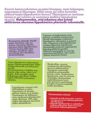 Kaverin kanssa tekeminen on paitsi kivempaa, myös helpompaa,
nopeampaa ja fiksumpaa. Miksi emme siis tekisi enemmän
yhdessä naapurilippukuntien kanssa? Yhteistyöstä on sovittava
ajoissa ja sen tulosten on vastattava kaikkien lippukuntien
tarpeita. Haluammekin, että jokainen alue toimii
aktiivisena alustana lippukuntien yhteiselle tekemiselle.


                                         Toimisto on budjettimme isoin
                                         kuluerä, ja siksikin sitä kannattaa
                                         käyttää tärkeimpään työhömme:
   Perustamme jokaiselle alueelle        lippukuntien tukemiseen ja auttami-
   oman aluetiimin, joka var-            seen. Ohjaamme työntekijöidemme
   mistaa, että partio-ohjelma           työaikaa lähemmäs lippukuntaa
   toteutuu alueen lippukunnissa.        järjestämällä toimiston organisaation
   Tiimiin kuuluu kaksi alue-            lippukuntalähtöisemmäksi.
   ohjaajaa, alueellinen ohjel-          Jokaisella kaupungilla on oma lip-
   ma-ohjaaja sekä alueellinen           pukuntatyöntekijänsä, joka toimii
   koulutusohjaaja.                      yhdessä aluetiimin kanssa.

  Vastuu lippukunnan johtamisesta
  jaetaan lippukunnanjohtajan lisäksi        Banderolleja, esitteitä,
  ohjelmavastaavalle ja koulutusvas-         muokattavia julistepohjia,
  taavalle.                                  jaettavia pikkutuotteita...
  Aluetiimistä löytyy kullekin oma           Tuotamme materiaalia
  kummi, joka auttaa, tukee ja te-           paikallista partiomarkki-
  keekin. Koko porukka tapaa                 nointia varten. Koulutamme
  kollegoitaan alueellisten treffien         lippukuntia, jotta he pystyvät
  lisäksi LPK2020-seminaarissa               viestimään toiminnastaan
  syksyisin.                                 mahdollisimman hyvin
                                             sekä nykyisten partiolaisten
                                             koteihin että potentiaalisille
                                             uusille jäsenilleen.
       Lippukunnan resurssit eivät
       riitä kaikkeen ja piirin
       organisaatio on moneen
       juttuun turhan iso ja kankea.          Onnistumisen mittarit
       Toteutamme siis ikäkausien
       omia tapahtumia lippukuntien           aJokaisella alueella järjestetään vuosittain 	
       sijasta alueittain. Piiri tukee          tarvittavat ja sovitut ohjelmatapahtumat
                                                                                               	
       niiden järjestämistä aluetiimin          sekä RO-kurssi.
       lisäksi taloudellisesti.               aJokaisella lippukunnalla on mahdollisuus
                                               osallistua joko piirin, alueen tai itsensä
                                               järjestämiin ikäkausitapahtumiin.
 
