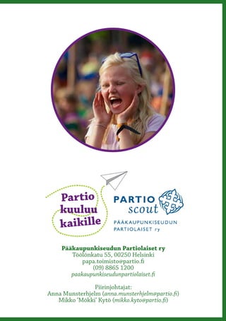 Partio
    kuuluu
    kaikille
     Pääkaupunkiseudun Partiolaiset ry
        Töölönkatu 55, 00250 Helsinki
            papa.toimisto@partio.fi
               (09) 8865 1200
        paakaupunkiseudunpartiolaiset.fi

                Piirinjohtajat:
Anna Munsterhjelm (anna.munsterhjelm@partio.fi)
   Mikko ‘Mökki’ Kytö (mikko.kyto@partio.fi)
 