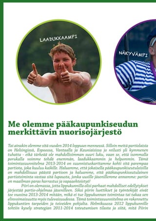 AAMPI
                   LAADUKK

                                                                   NÄKYVÄM
                                                                                 PI




               Otetaan
Me olemme pääkaupunkiseudun
merkittävin nuorisojärjestö
               suunta
Tai ainakin olemme sitä vuoden 2014 loppuun mennessä. Silloin meitä partiolaisia



                kohti
on Helsingissä, Espoossa, Vantaalla ja Kauniaisissa jo reilusti yli kymmenen
tuhatta - eikä tärkeää ole mahdollisimman suuri luku, vaan se, että isommalla
porukalla voimme tehdä enemmän, laadukkaammin ja helpommin. Tämä
toimintasuunnitelma 2013-2014 on suunnistuskarttamme kohti sitä parempaa



               kasvua
partiota, joka kuuluu kaikille. Haluamme, että jokaisella pääkaupunkiseutulaisilla
on mahdollisuus päästä partioon ja haluamme, että pääkaupunkiseutulainen
partiotoiminta vastaa sitä lupausta, jonka uusille jäsenillemme annamme: partio
on maailman paras harrastus ja vapaaehtoistyö!
	       Piiri on olemassa, jotta lippukunnilla olisi parhaat mahdolliset edellytykset
järjestää partio-ohjelmaa jäsenilleen. Siksi piirin luottikset ja työntekijät eivät
tee vuosina 2013-2014 mitään, mikä ei tue lippukunnan toimintaa tai takaa sen
elinvoimaisuutta myös tulevaisuudessa. Tämä toimintasuunnitelma on rakennettu
lippukuntien tarpeiden ja toiveiden pohjalta. Helmikuussa 2012 lippukunnille
tehtiin kysely strategian 2011-2014 toteutumisen tilasta ja siitä, mitä Piirin
 