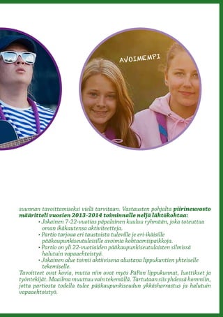 PI
                                         AVOIMEM




suunnan tavoittamiseksi vielä tarvitaan. Vastausten pohjalta piirineuvosto
määritteli vuosien 2013-2014 toiminnalle neljä lähtökohtaa:
	       • Jokainen 7-22-vuotias päpalainen kuuluu ryhmään, joka toteuttaa 	 	
	         oman ikäkautensa aktiviteetteja.
	       • Partio tarjoaa eri taustoista tuleville je eri-ikäisille 	 	 	      	
	         pääkaupunkiseutulaisille avoimia kohtaamispaikkoja.
	       • Partio on yli 22-vuotiaiden pääkaupunkiseutulaisten silmissä 	      	
	         halutuin vapaaehtoistyö.
	       • Jokainen alue toimii aktiivisena alustana lippukuntien yhteiselle 	 	
	         tekemiselle.
Tavoitteet ovat kovia, mutta niin ovat myös PäPan lippukunnat, luottikset ja
työntekijät. Maailma muuttuu vain tekemällä. Tartutaan siis yhdessä hommiin,
jotta partiosta todella tulee pääkaupunkiseudun ykkösharrastus ja halutuin
vapaaehtoistyö.
 
