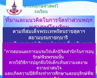 สวนพฤกษศาสตร์โรงเรียน ที่มาและแนวคิดในการจัดทำสวนพฤกษศาสตร์โรงเรียน ตามที่สมเด็จพระเทพรัตนราชสุดาฯ สยามบรมราชกุมารี  ทรงมีพระราชดำริบางประการเกี่ยวกับการอนุรักษ์พันธุกรรมพืช “ การสอนและการอบรมให้เด็กมีจิตสำนึกในการอนุรักษ์พืชพรรณนั้น  ควรใช้วิธีการปลูกฝังให้เด็กเห็นความงดงาม  ความน่าสนใจ และเกิดความปิติที่จะทำการศึกษาและอนุรักษ์พืชพรรณต่อไป  การใช้วิธีการสอนการอบรมที่ให้เกิดความรู้สึกกลัวว่า  หากไม่อนุรักษ์แล้วจะเกิดผลเสีย  เกิดอันตรายแก่ตนเอง จะทำให้เด็กเกิดความเครียดซึ่งจะเป็นผลเสียแก่ประเทศในระยะยาว”   