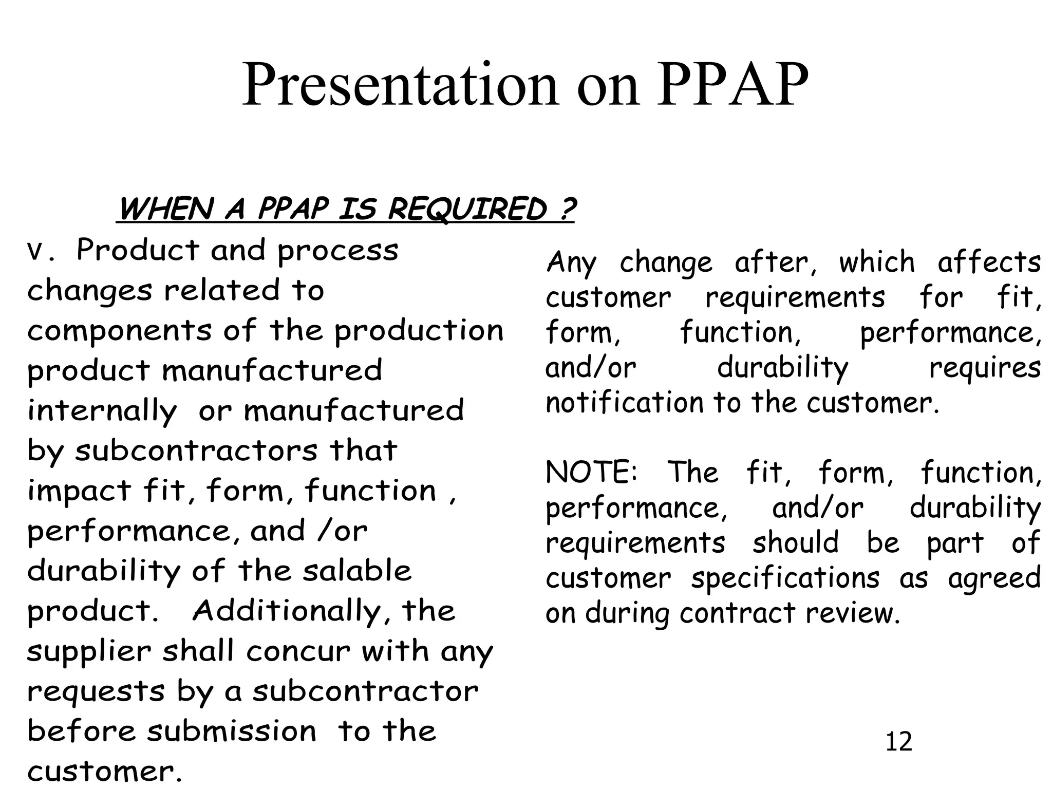 WHEN A PPAP IS REQUIRED ? Any change after, which affects customer requirements for fit, form, function, performance, and/or durability requires notification to the customer. NOTE: The fit, form, function, performance, and/or durability requirements should be part of customer specifications as agreed on during contract review. 