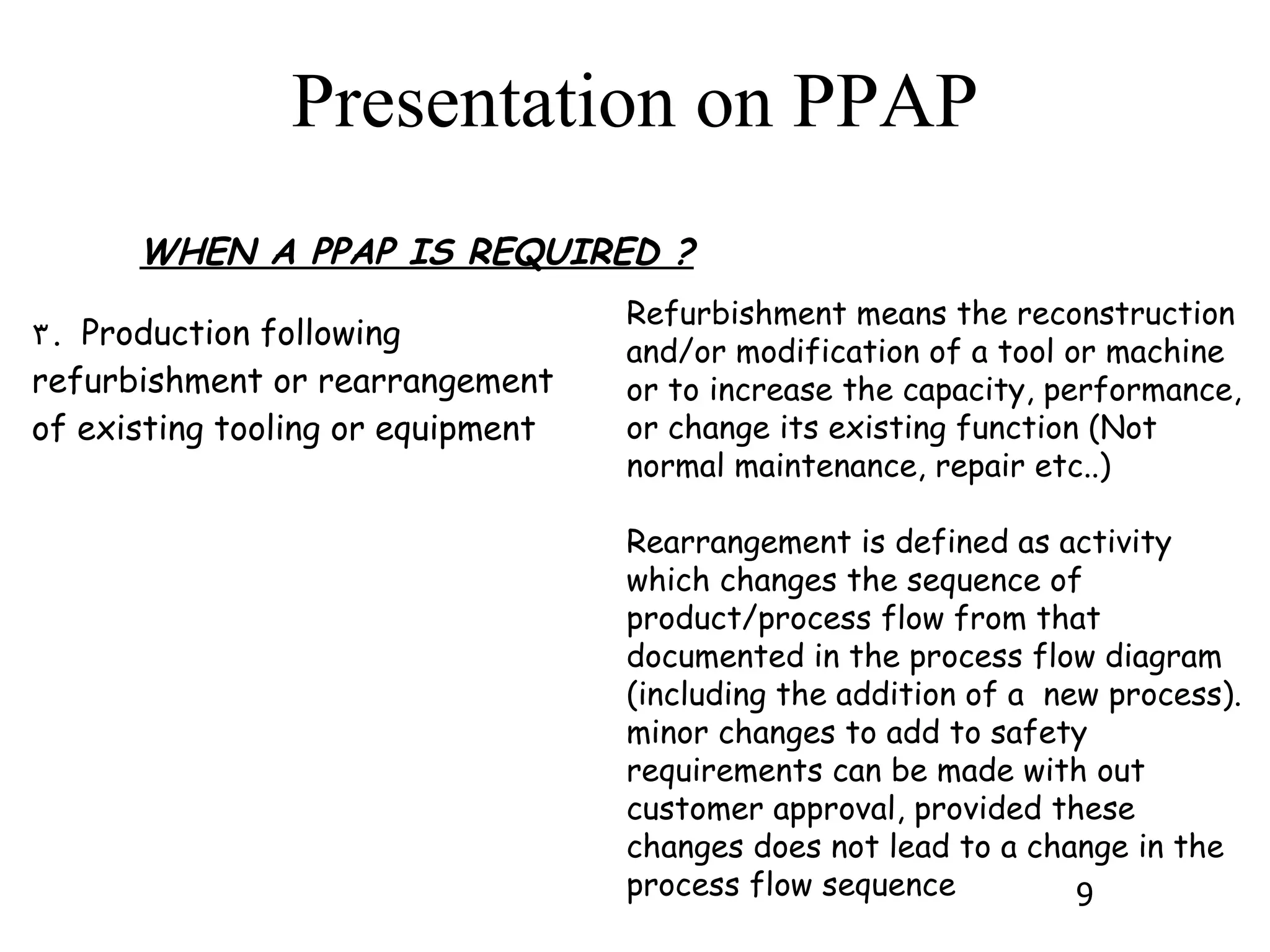 WHEN A PPAP IS REQUIRED ? Refurbishment means the reconstruction and/or modification of a tool or machine or to increase the capacity, performance, or change its existing function (Not normal maintenance, repair etc..) Rearrangement is defined as activity which changes the sequence of product/process flow from that documented in the process flow diagram (including the addition of a  new process). minor changes to add to safety requirements can be made with out customer approval, provided these changes does not lead to a change in the process flow sequence 