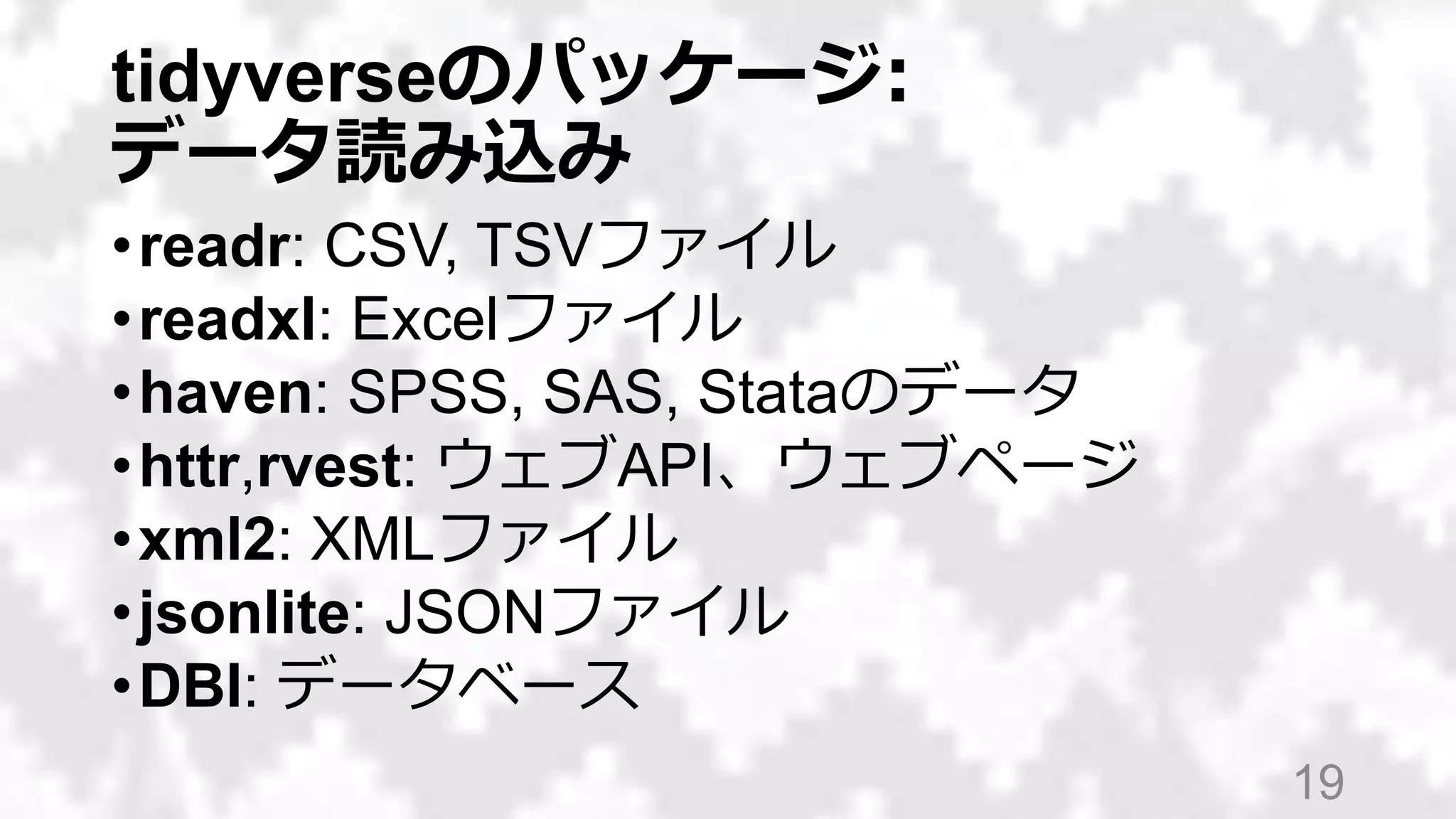 tidyverseのパッケージ:
データ読み込み
•readr: CSV, TSVファイル
•readxl: Excelファイル
•haven: SPSS, SAS, Stataのデータ
•httr,rvest: ウェブAPI、ウェブページ
•xml2: XMLファイル
•jsonlite: JSONファイル
•DBI: データベース
19
 