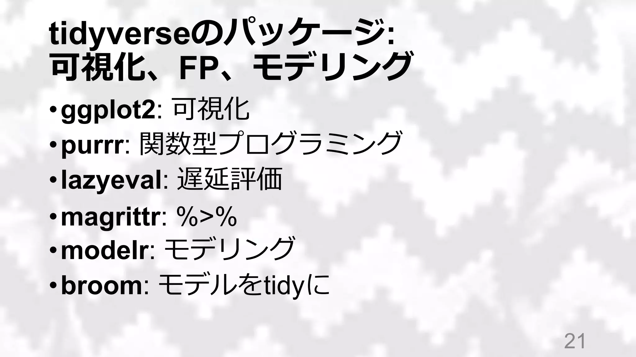tidyverseのパッケージ:
可視化、FP、モデリング
•ggplot2: 可視化
•purrr: 関数型プログラミング
•lazyeval: 非標準評価（NSE）
•magrittr: %>%
•modelr: モデリング
•broom: モデルをtidyに
21
 