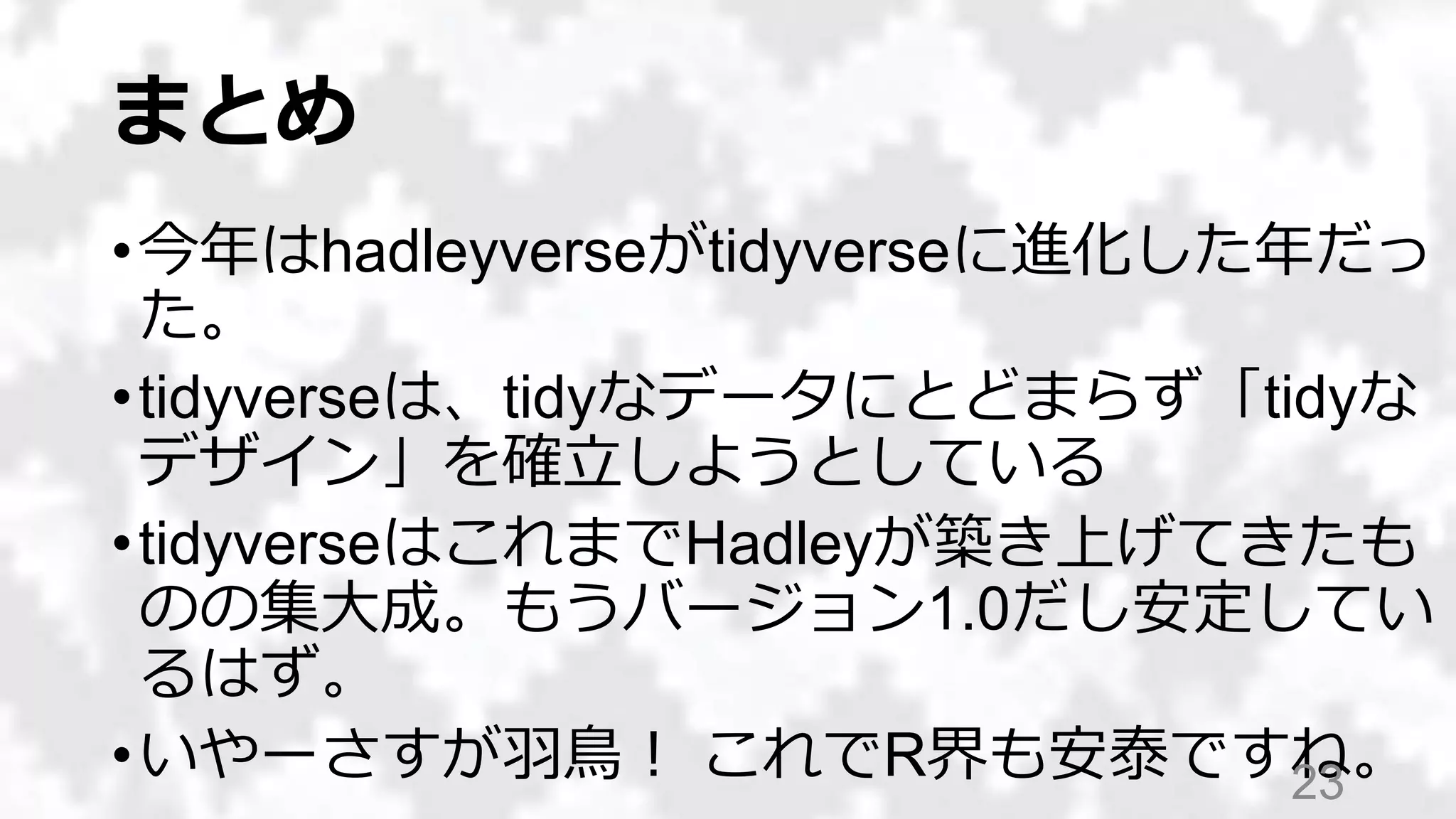 まとめ
•今年はhadleyverseがtidyverseに進化した年だっ
た。
•tidyverseは、tidyなデータにとどまらず「tidyな
デザイン」を確立しようとしている
•tidyverseはこれまでHadleyが築き上げてきたも
のの集大成。もうバージョン1.0だし安定してい
るはず。
•いやーさすが羽鳥！ これでR界も安泰ですね。23
 