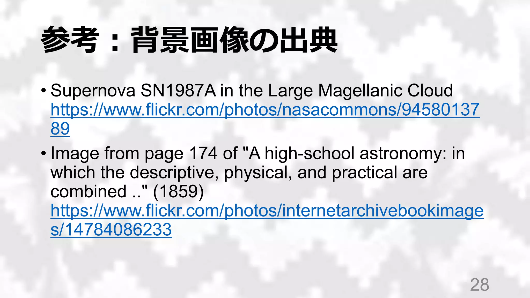 参考：背景画像の出典
• Supernova SN1987A in the Large Magellanic Cloud
https://www.flickr.com/photos/nasacommons/94580137
89
• Image from page 174 of "A high-school astronomy: in
which the descriptive, physical, and practical are
combined .." (1859)
https://www.flickr.com/photos/internetarchivebookimage
s/14784086233
28
 