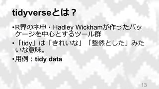 tidyverseとは？
•R界のネ申・Hadley Wickhamが作ったパッ
ケージを中心とするツール群
•「tidy」は「きれいな」「整然とした」みた
いな意味。
•用例：tidy data
13
 