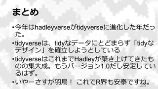 まとめ
•今年はhadleyverseがtidyverseに進化した年だっ
た。
•tidyverseは、tidyなデータにとどまらず「tidyな
デザイン」を確立しようとしている
•tidyverseはこれまでHadleyが築き上げてきたも
のの集大成。もうバージョン1.0だし安定してい
るはず。
•いやーさすが羽鳥！ これでR界も安泰ですね。23
 