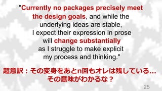 25
"Currently no packages precisely meet
the design goals, and while the
underlying ideas are stable,
I expect their expression in prose
will change substantially
as I struggle to make explicit
my process and thinking."
超意訳：その変身をあとn回もオレは残している...
その意味がわかるな？
 