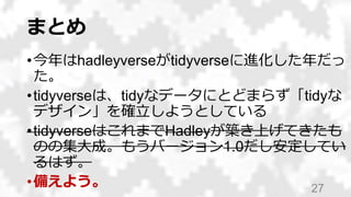まとめ
•今年はhadleyverseがtidyverseに進化した年だっ
た。
•tidyverseは、tidyなデータにとどまらず「tidyな
デザイン」を確立しようとしている
•tidyverseはこれまでHadleyが築き上げてきたも
のの集大成。もうバージョン1.0だし安定してい
るはず。
•備えよう。 27
 