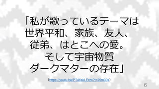 6
「私が歌っているテーマは
世界平和、家族、友人、
従弟、はとこへの愛。
そして宇宙物質
ダークマターの存在」
（https://youtu.be/PT46skLErz4?t=25m30s）
 
