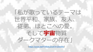 7
「私が歌っているテーマは
世界平和、家族、友人、
従弟、はとこへの愛。
そして宇宙物質
ダークマターの存在」
（https://youtu.be/PT46skLErz4?t=25m30s）
 