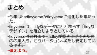 まとめ
•今年はhadleyverseがtidyverseに進化した年だっ
た。
•tidyverseは、tidyなデータにとどまらず「tidyな
デザイン」を確立しようとしている
•tidyverseはこれまでHadleyが築き上げてきたも
...