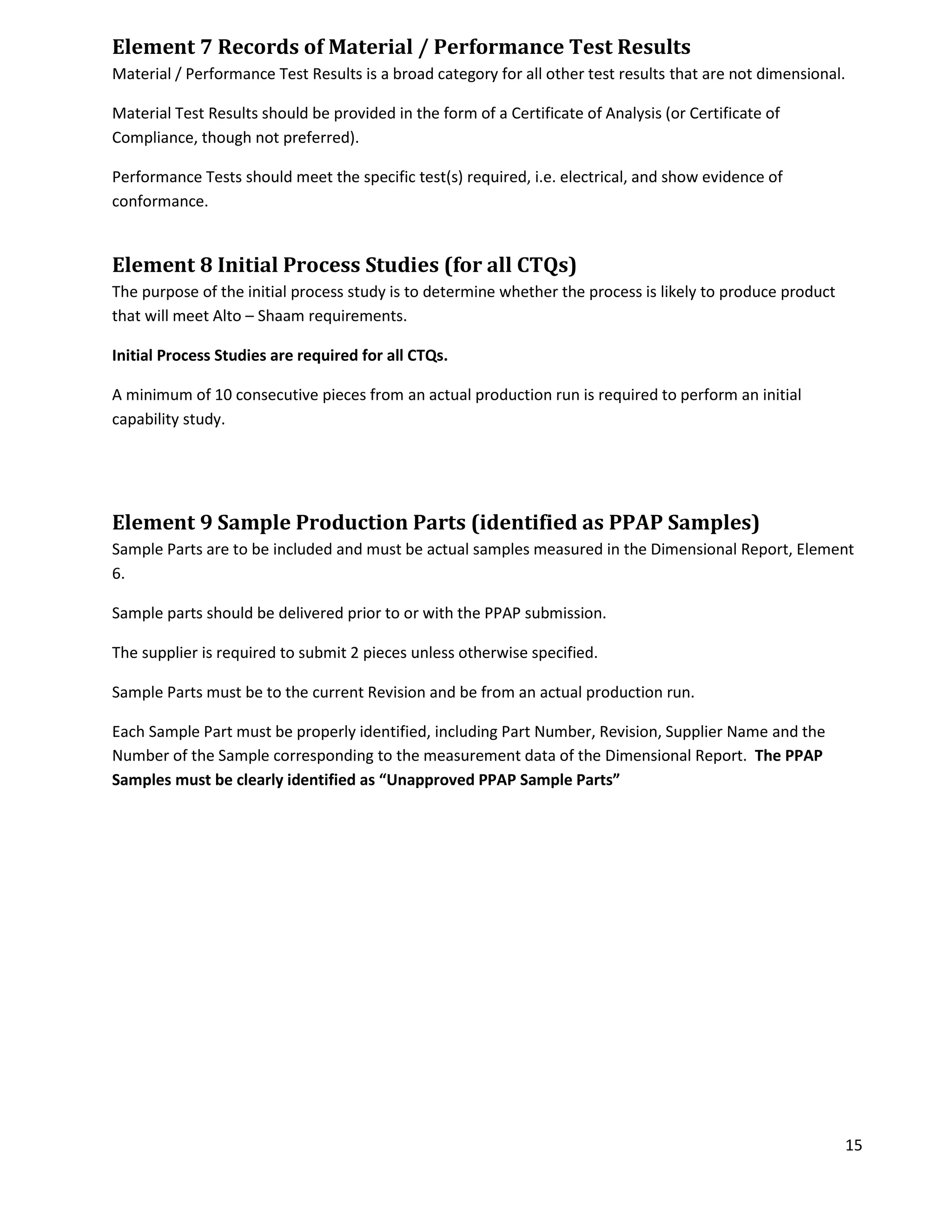 15
Element 7 Records of Material / Performance Test Results
Material / Performance Test Results is a broad category for all other test results that are not dimensional.
Material Test Results should be provided in the form of a Certificate of Analysis (or Certificate of
Compliance, though not preferred).
Performance Tests should meet the specific test(s) required, i.e. electrical, and show evidence of
conformance.
Element 8 Initial Process Studies (for all CTQs)
The purpose of the initial process study is to determine whether the process is likely to produce product
that will meet Alto – Shaam requirements.
Initial Process Studies are required for all CTQs.
A minimum of 10 consecutive pieces from an actual production run is required to perform an initial
capability study.
Element 9 Sample Production Parts (identified as PPAP Samples)
Sample Parts are to be included and must be actual samples measured in the Dimensional Report, Element
6.
Sample parts should be delivered prior to or with the PPAP submission.
The supplier is required to submit 2 pieces unless otherwise specified.
Sample Parts must be to the current Revision and be from an actual production run.
Each Sample Part must be properly identified, including Part Number, Revision, Supplier Name and the
Number of the Sample corresponding to the measurement data of the Dimensional Report. The PPAP
Samples must be clearly identified as “Unapproved PPAP Sample Parts”
 