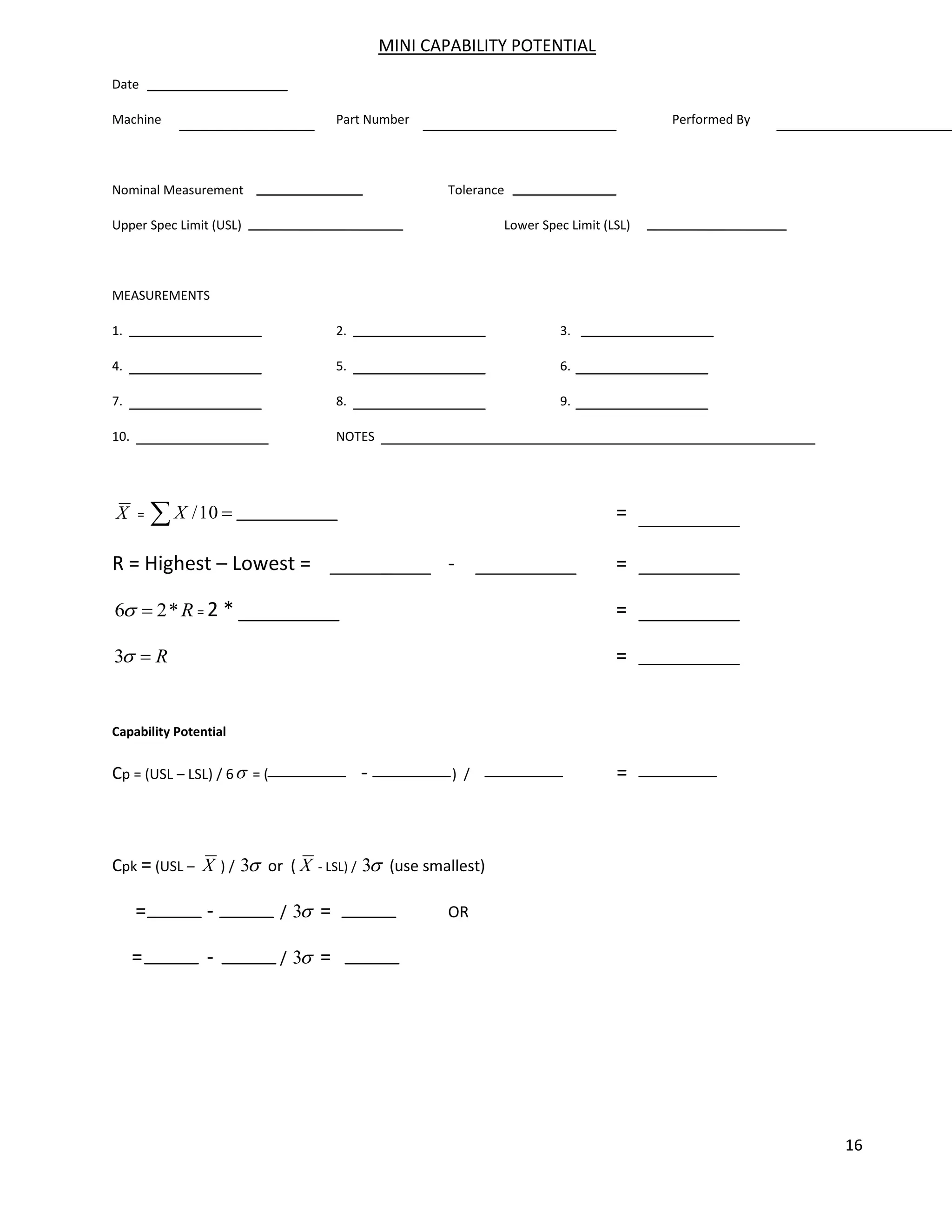 16
MINI CAPABILITY POTENTIAL
Date
Machine Part Number Performed By
Nominal Measurement Tolerance
Upper Spec Limit (USL) Lower Spec Limit (LSL)
MEASUREMENTS
1. 2. 3.
4. 5. 6.
7. 8. 9.
10. NOTES
X = 10
/
X =
R = Highest – Lowest = - =
R
*
2
6 = 2 * =
R
3 =
Capability Potential
Cp = (USL – LSL) / 6 = ( - ) / =
Cpk = (USL – X ) / 3 or ( X - LSL) / 3 (use smallest)
= - / 3 = OR
= - / 3 =
 