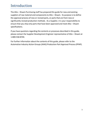 3
Introduction
The Alto – Shaam Purchasing staff has prepared this guide for new and existing
suppliers of raw material and components to Alto – Shaam. Its purpose is to define
the approval process of new or revised parts, or parts that are from new or
significantly revised production methods. As a Supplier, it is your responsibility to
ensure that you ship only parts that have been approved and meet Alto – Shaam
specifications.
If you have questions regarding the contents or processes described in this guide,
please contact the Supplier Development Engineer representative of Alto – Shaam at
1-800-558-8744.
For further information about the contents of this guide, please refer to the
Automotive Industry Action Groups (AIAG) Production Part Approval Process (PPAP).
 