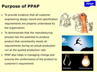 Purpose of PPAP
 To provide evidence that all customer
engineering design record and specification
requirements are properly understood by
the organization.
 To demonstrate that the manufacturing
process has the potential to produce
product that consistently meets all
requirements during an actual production
run at the quoted production rate.
 PPAP also helps in managing change and
ensures the conformance of the product to
customer’s requirement
PPAP
 
