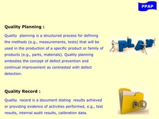 PPAP
Quality Planning :
Quality planning is a structured process for defining
the methods (e.g., measurements, tests) that will be
used in the production of a specific product or family of
products (e.g., parts, materials). Quality planning
embodies the concept of defect prevention and
continual improvement as contrasted with defect
detection.
Quality Record :
Quality record is a document stating results achieved
or providing evidence of activities performed, e.g., test
results, internal audit results, calibration data.
 