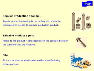 PPAP
Regular Production Tooling :
Regular production tooling is the tooling with which the
manufacturer intends to produce production product.
Saleable Product / part :
Refers to the product / part specified on the contract between
the customer and organization.
Site :
Site is a location at which value –added manufacturing
process occurs.
 