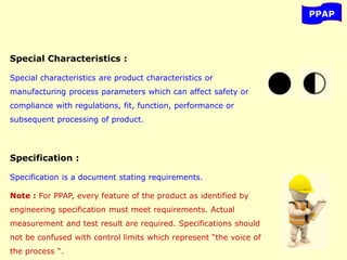 PPAP
Special Characteristics :
Special characteristics are product characteristics or
manufacturing process parameters which can affect safety or
compliance with regulations, fit, function, performance or
subsequent processing of product.
Specification :
Specification is a document stating requirements.
Note : For PPAP, every feature of the product as identified by
engineering specification must meet requirements. Actual
measurement and test result are required. Specifications should
not be confused with control limits which represent “the voice of
the process “.
 