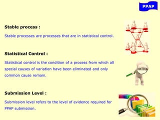 PPAP
Stable process :
Stable processes are processes that are in statistical control.
Statistical Control :
Statistical control is the condition of a process from which all
special causes of variation have been eliminated and only
common cause remain.
Submission Level :
Submission level refers to the level of evidence required for
PPAP submission.
 