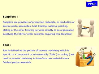 PPAP
Suppliers :
Suppliers are providers of production materials, or production or
service parts, assemblies, heat treating, welding, painting,
plating or the other finishing services directly to an organization
supplying the OEM or other customer requiring this document.
Tool :
Tool is defined as the portion of process machinery which is
specific to a component or sub-assembly. Tools ( or tooling ) are
used in process machinery to transform raw material into a
finished part or assembly.
 