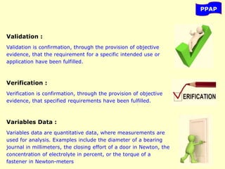 PPAP
Validation :
Validation is confirmation, through the provision of objective
evidence, that the requirement for a specific intended use or
application have been fulfilled.
Verification :
Verification is confirmation, through the provision of objective
evidence, that specified requirements have been fulfilled.
Variables Data :
Variables data are quantitative data, where measurements are
used for analysis. Examples include the diameter of a bearing
journal in millimeters, the closing effort of a door in Newton, the
concentration of electrolyte in percent, or the torque of a
fastener in Newton-meters
 