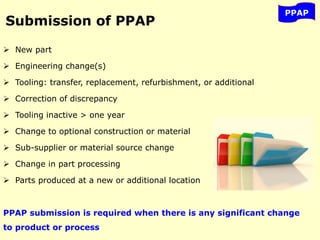 Submission of PPAP
 New part
 Engineering change(s)
 Tooling: transfer, replacement, refurbishment, or additional
 Correction of discrepancy
 Tooling inactive > one year
 Change to optional construction or material
 Sub-supplier or material source change
 Change in part processing
 Parts produced at a new or additional location
PPAP submission is required when there is any significant change
to product or process
PPAP
 