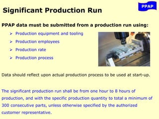 Significant Production Run
PPAP data must be submitted from a production run using:
 Production equipment and tooling
 Production employees
 Production rate
 Production process
Data should reflect upon actual production process to be used at start-up.
The significant production run shall be from one hour to 8 hours of
production, and with the specific production quantity to total a minimum of
300 consecutive parts, unless otherwise specified by the authorized
customer representative.
PPAP
 