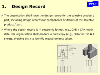 1. Design Record
 The organisation shall have the design record for the saleable product /
part, including design records for components or details of the saleable
product / part.
 Where the design record is in electronic format, e.g., CAD / CAM math
data, the organisation shall produce a hard copy (e.g., pictorial, GD & T
sheets, drawing etc.) to identify measurements taken.
PPAP
 