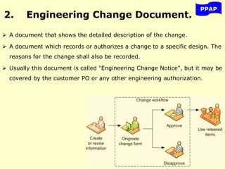 2. Engineering Change Document.
 A document that shows the detailed description of the change.
 A document which records or authorizes a change to a specific design. The
reasons for the change shall also be recorded.
 Usually this document is called "Engineering Change Notice", but it may be
covered by the customer PO or any other engineering authorization.
PPAP
 