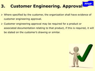 3. Customer Engineering. Approval
 Where specified by the customer, the organization shall have evidence of
customer engineering approval.
 Customer engineering approval may be required for a product or
associated documentation relating to that product, if this is required, it will
be stated on the customer’s drawing or similar.
PPAP
 