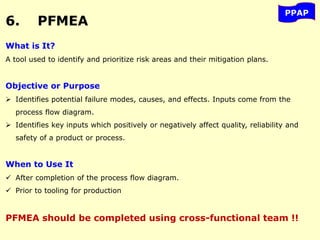 6. PFMEA
PPAP
What is It?
A tool used to identify and prioritize risk areas and their mitigation plans.
Objective or Purpose
 Identifies potential failure modes, causes, and effects. Inputs come from the
process flow diagram.
 Identifies key inputs which positively or negatively affect quality, reliability and
safety of a product or process.
When to Use It
 After completion of the process flow diagram.
 Prior to tooling for production
PFMEA should be completed using cross-functional team !!
 