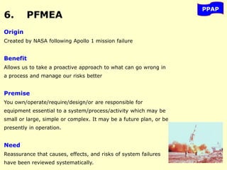 6. PFMEA
PPAP
Origin
Created by NASA following Apollo 1 mission failure
Benefit
Allows us to take a proactive approach to what can go wrong in
a process and manage our risks better
Premise
You own/operate/require/design/or are responsible for
equipment essential to a system/process/activity which may be
small or large, simple or complex. It may be a future plan, or be
presently in operation.
Need
Reassurance that causes, effects, and risks of system failures
have been reviewed systematically.
 