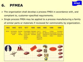 6. PFMEA
PPAP
 The organisation shall develop a process FMEA in accordance with, and
compliant to, customer-specified requirements.
 Single process FMEA may be applied to a process manufacturing a family
of similar parts or materials if reviewed for commonality by organization.
 