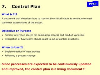 7. Control Plan
PPAP
What is It?
A document that describes how to control the critical inputs to continue to meet
customer expectations of the output.
Objective or Purpose
 Primary reference source for minimizing process and product variation.
 Description of how teams should react to out-of-control situations.
When to Use It
 Implementation of new process
 Following a process change
Since processes are expected to be continuously updated
and improved, the control plan is a living document !!
 