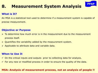 8. Measurement System Analysis
PPAP
What is It?
An MSA is a statistical tool used to determine if a measurement system is capable of
precise measurement.
Objective or Purpose
 To determine how much error is in the measurement due to the measurement
process itself.
 Quantifies the variability added by the measurement system.
 Applicable to attribute data and variable data.
When to Use It
 On the critical inputs and outputs prior to collecting data for analysis.
 For any new or modified process in order to ensure the quality of the data.
MSA: Analysis of measurement process, not an analysis of people !!
 
