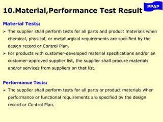 10.Material,Performance Test Result
PPAP
Material Tests:
 The supplier shall perform tests for all parts and product materials when
chemical, physical, or metallurgical requirements are specified by the
design record or Control Plan.
 For products with customer-developed material specifications and/or an
customer-approved supplier list, the supplier shall procure materials
and/or services from suppliers on that list.
Performance Tests:
 The supplier shall perform tests for all parts or product materials when
performance or functional requirements are specified by the design
record or Control Plan.
 