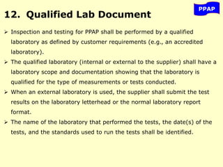 PPAP
12. Qualified Lab Document
 Inspection and testing for PPAP shall be performed by a qualified
laboratory as defined by customer requirements (e.g., an accredited
laboratory).
 The qualified laboratory (internal or external to the supplier) shall have a
laboratory scope and documentation showing that the laboratory is
qualified for the type of measurements or tests conducted.
 When an external laboratory is used, the supplier shall submit the test
results on the laboratory letterhead or the normal laboratory report
format.
 The name of the laboratory that performed the tests, the date(s) of the
tests, and the standards used to run the tests shall be identified.
 