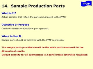 PPAP
14. Sample Production Parts
What is It?
Actual samples that reflect the parts documented in the PPAP.
Objective or Purpose
Confirm cosmetic or functional part approval.
When to Use It
Sample parts should be delivered with the PPAP submission
The sample parts provided should be the same parts measured for the
dimensional results.
Default quantity for all submissions is 3 parts unless otherwise requested.
 