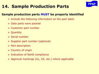PPAP
14. Sample Production Parts
Sample production parts MUST be properly identified
 Include the following information on the part label:
 Date parts were packed
 Customer part number
 Quantity
 Serial number
 Supplier part number (optional)
 Part description
 Country of origin
 Indication of RoHS compliance
 Approval markings (UL, CE, etc.) where applicable
 