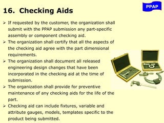 PPAP
16. Checking Aids
 If requested by the customer, the organization shall
submit with the PPAP submission any part-specific
assembly or component checking aid.
 The organization shall certify that all the aspects of
the checking aid agree with the part dimensional
requirements.
 The organization shall document all released
engineering design changes that have been
incorporated in the checking aid at the time of
submission.
 The organization shall provide for preventive
maintenance of any checking aids for the life of the
part.
 Checking aid can include fixtures, variable and
attribute gauges, models, templates specific to the
product being submitted.
 