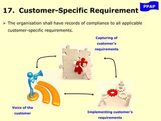 PPAP
17. Customer-Specific Requirement
 The organisation shall have records of compliance to all applicable
customer-specific requirements.
Voice of the
customer
Capturing of
customer’s
requirements
Implementing customer’s
requirements
 