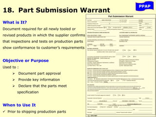 PPAP
18. Part Submission Warrant
What is It?
Document required for all newly tooled or
revised products in which the supplier confirms
that inspections and tests on production parts
show conformance to customer’s requirements
Objective or Purpose
Used to :
 Document part approval
 Provide key information
 Declare that the parts meet
specification
When to Use It
 Prior to shipping production parts
 