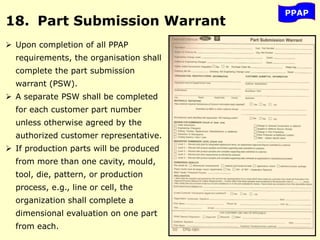 PPAP
18. Part Submission Warrant
 Upon completion of all PPAP
requirements, the organisation shall
complete the part submission
warrant (PSW).
 A separate PSW shall be completed
for each customer part number
unless otherwise agreed by the
authorized customer representative.
 If production parts will be produced
from more than one cavity, mould,
tool, die, pattern, or production
process, e.g., line or cell, the
organization shall complete a
dimensional evaluation on one part
from each.
 